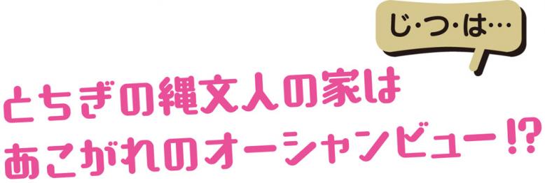 じ・つ・は…とちぎの縄文人の家はあこがれのオーシャンビュー! ?