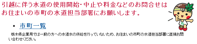 引っ越しに伴う水道の使用開始・中止や料金などのお問い合わせはお住まいの市町の水道担当部署へ。